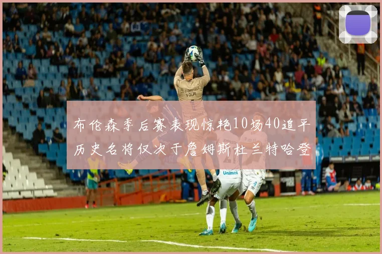 布伦森季后赛表现惊艳10场40追平历史名将仅次于詹姆斯杜兰特哈登