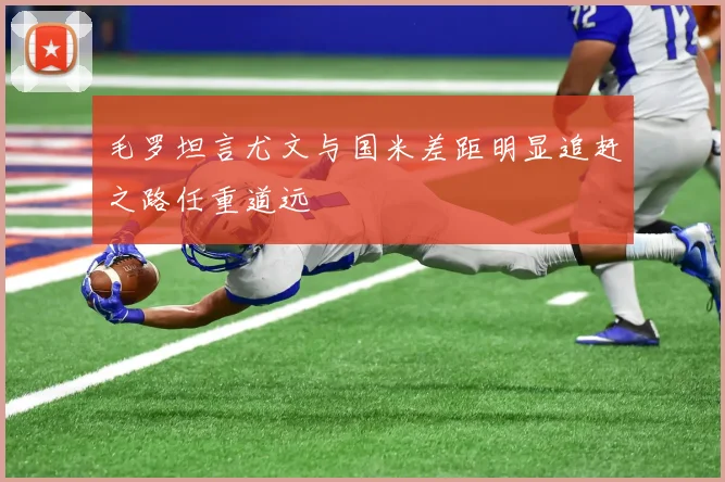 毛罗坦言尤文与国米差距明显追赶之路任重道远