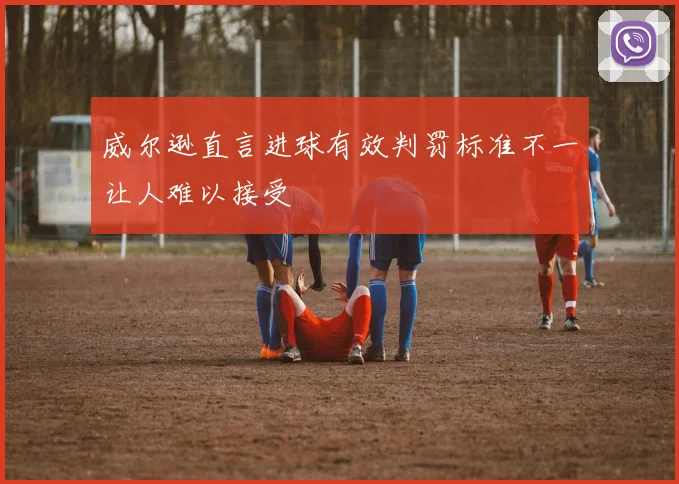 威尔逊直言进球有效判罚标准不一让人难以接受