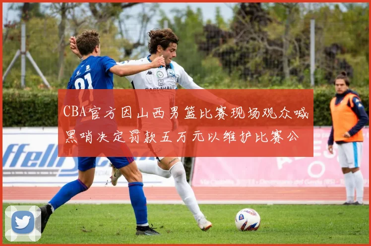 CBA官方因山西男篮比赛现场观众喊黑哨决定罚款五万元以维护比赛公正性
