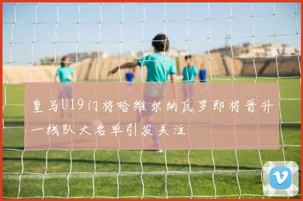 皇马U19门将哈维尔纳瓦罗即将晋升一线队大名单引发关注