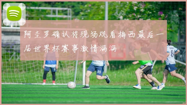 阿圭罗确认将现场观看梅西最后一届世界杯赛事激情满满
