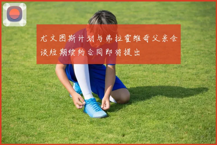 尤文图斯计划与弗拉霍维奇父亲会谈短期续约合同即将提出