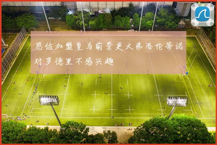 恩佐加盟皇马前景更大弗洛伦蒂诺对罗德里不感兴趣