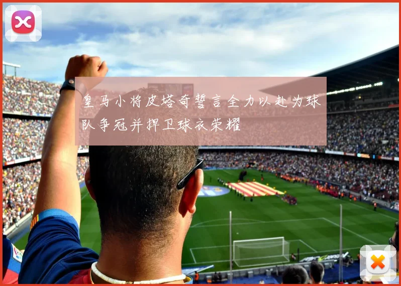 皇马小将皮塔奇誓言全力以赴为球队争冠并捍卫球衣荣耀