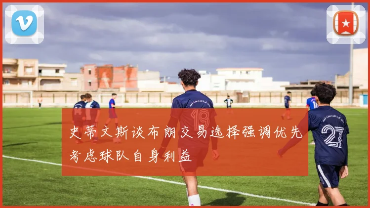 史蒂文斯谈布朗交易选择强调优先考虑球队自身利益