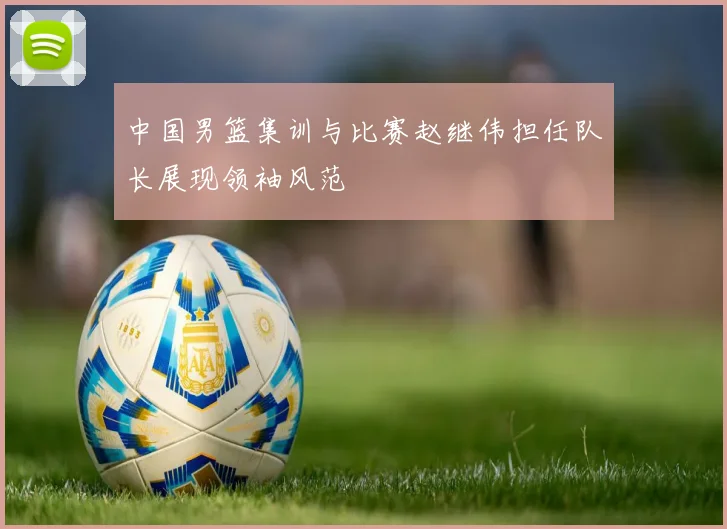 中国男篮集训与比赛赵继伟担任队长展现领袖风范