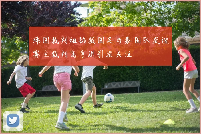 韩国裁判组执裁国足与泰国队友谊赛主裁判高亨进引发关注