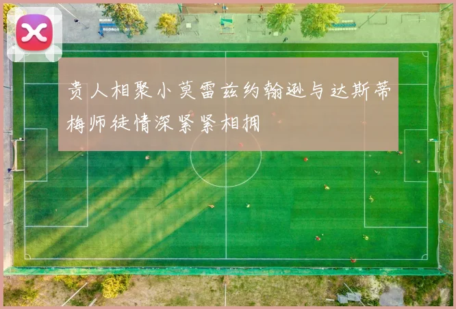 贵人相聚小莫雷兹约翰逊与达斯蒂梅师徒情深紧紧相拥