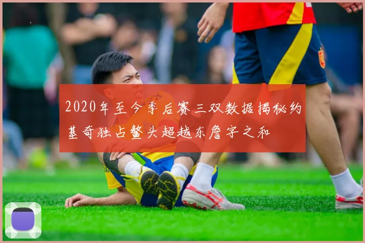 2020年至今季后赛三双数据揭秘约基奇独占鳌头超越东詹字之和