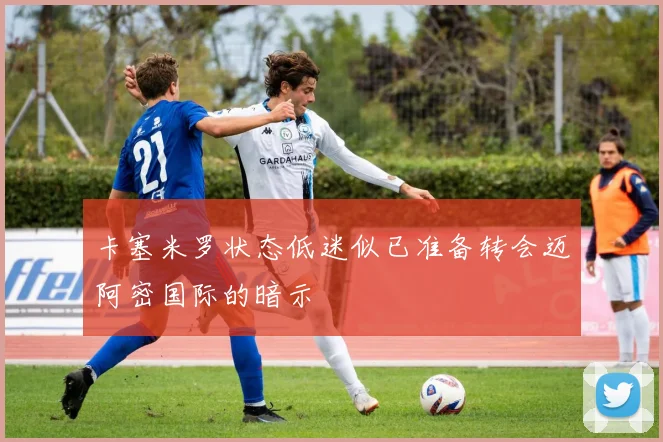 卡塞米罗状态低迷似已准备转会迈阿密国际的暗示