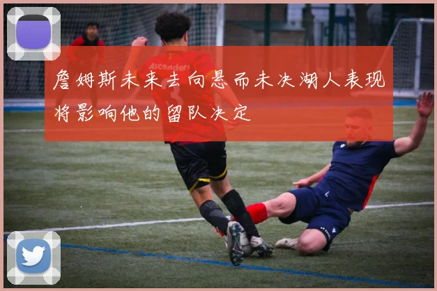 詹姆斯未来去向悬而未决湖人表现将影响他的留队决定