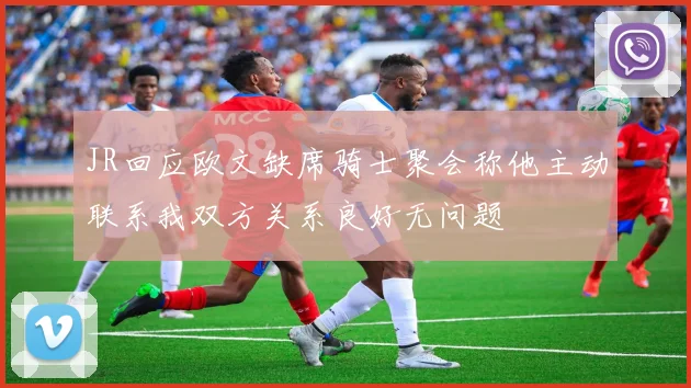 JR回应欧文缺席骑士聚会称他主动联系我双方关系良好无问题