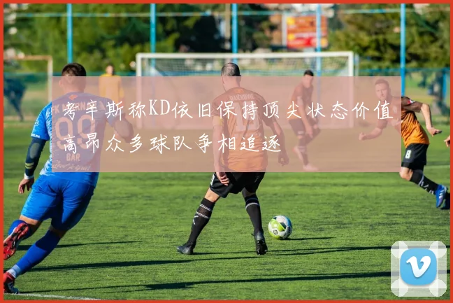 考辛斯称KD依旧保持顶尖状态价值高昂众多球队争相追逐