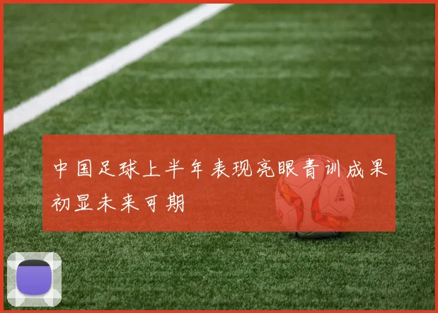 中国足球上半年表现亮眼青训成果初显未来可期