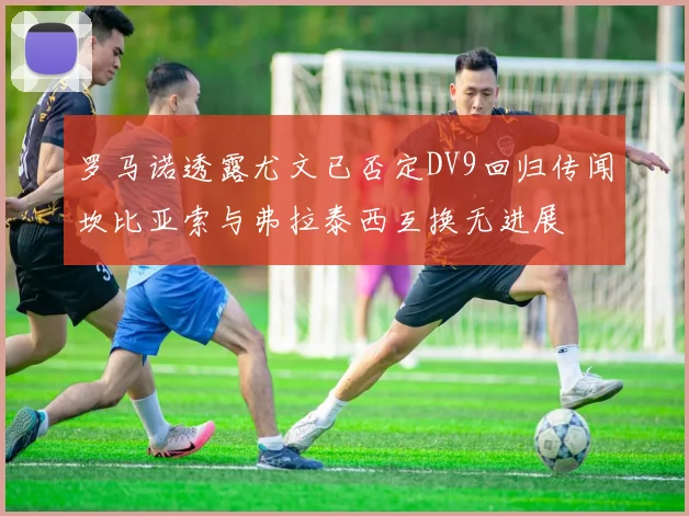 罗马诺透露尤文已否定DV9回归传闻坎比亚索与弗拉泰西互换无进展