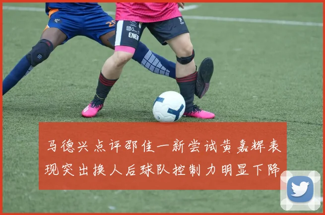马德兴点评邵佳一新尝试黄嘉辉表现突出换人后球队控制力明显下降