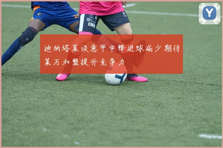迪纳塔莱谈意甲中锋进球减少期待莱万加盟提升竞争力
